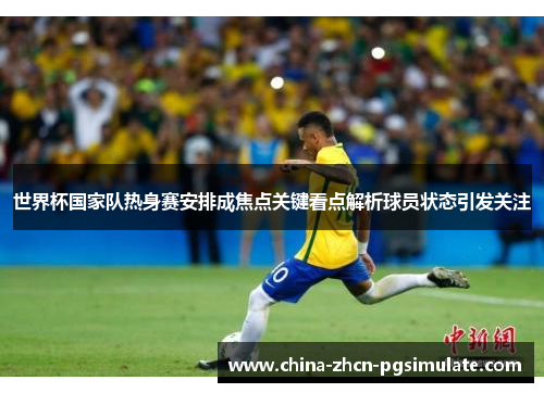 世界杯国家队热身赛安排成焦点关键看点解析球员状态引发关注