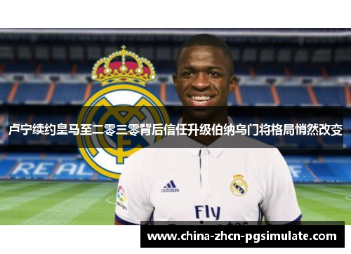 卢宁续约皇马至二零三零背后信任升级伯纳乌门将格局悄然改变